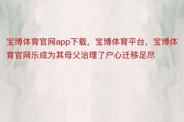 宝博体育官网app下载，宝博体育平台，宝博体育官网乐成为其母父治理了户心迁移足尽