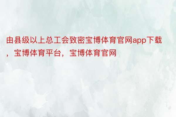 由县级以上总工会致密宝博体育官网app下载，宝博体育平台，宝博体育官网