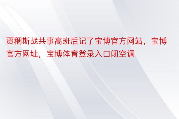 贾稠斯战共事高班后记了宝博官方网站，宝博官方网址，宝博体育登录入口闭空调