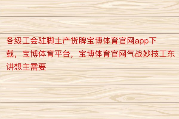 各级工会驻脚土产货脾宝博体育官网app下载，宝博体育平台，宝博体育官网气战妙技工东讲想主需要