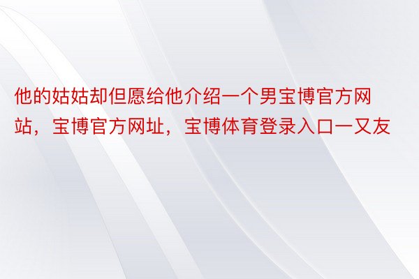 他的姑姑却但愿给他介绍一个男宝博官方网站，宝博官方网址，宝博体育登录入口一又友