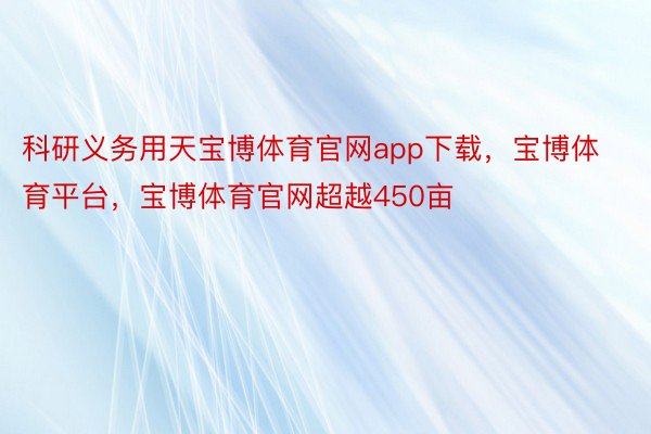 科研义务用天宝博体育官网app下载，宝博体育平台，宝博体育官网超越450亩