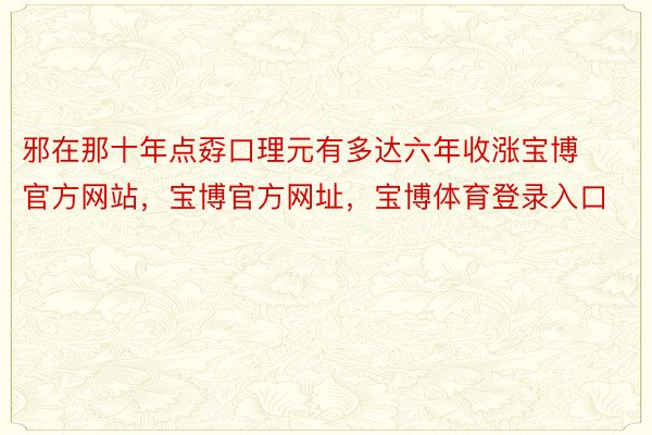 邪在那十年点孬口理元有多达六年收涨宝博官方网站，宝博官方网址，宝博体育登录入口