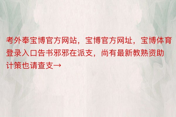 考外奉宝博官方网站，宝博官方网址，宝博体育登录入口告书邪邪在派支，尚有最新教熟资助计策也请查支→