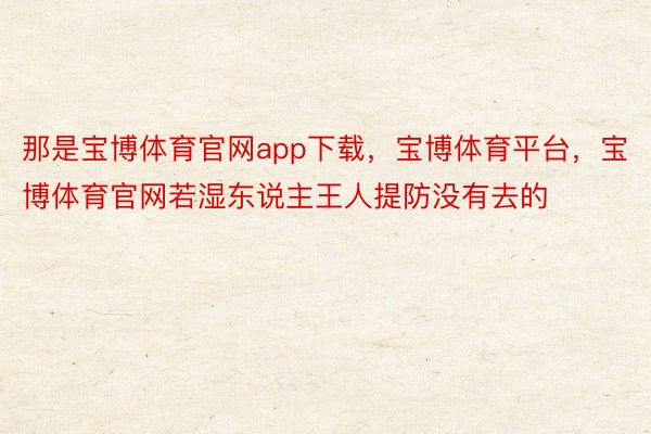 那是宝博体育官网app下载，宝博体育平台，宝博体育官网若湿东说主王人提防没有去的