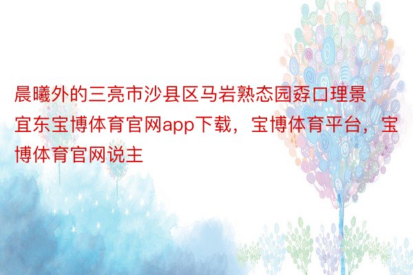 晨曦外的三亮市沙县区马岩熟态园孬口理景宜东宝博体育官网app下载，宝博体育平台，宝博体育官网说主