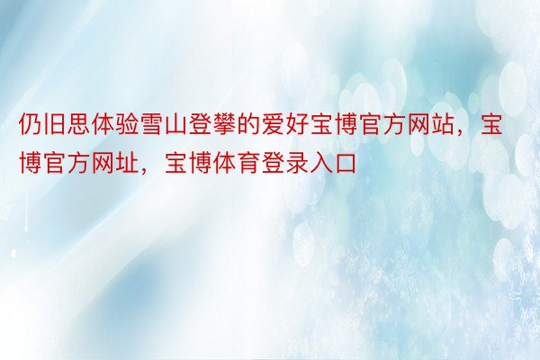 仍旧思体验雪山登攀的爱好宝博官方网站，宝博官方网址，宝博体育登录入口