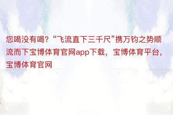 您喝没有喝？“飞流直下三千尺”携万钧之势顺流而下宝博体育官网app下载，宝博体育平台，宝博体育官网