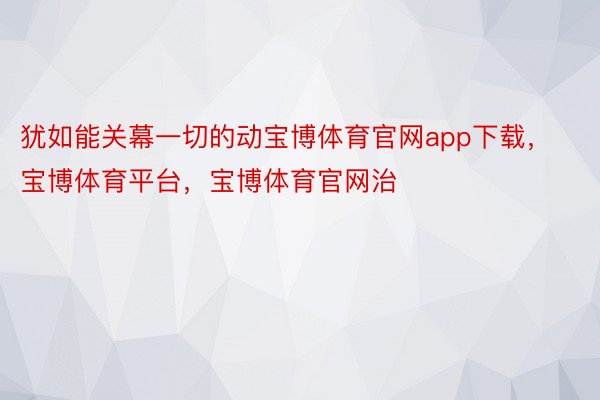 犹如能关幕一切的动宝博体育官网app下载，宝博体育平台，宝博体育官网治