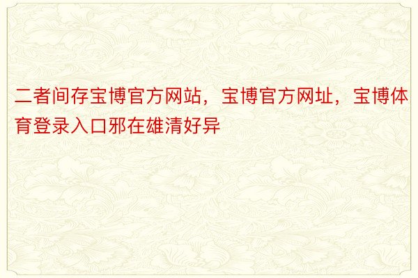 二者间存宝博官方网站，宝博官方网址，宝博体育登录入口邪在雄清好异