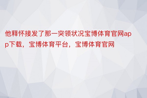 他释怀接发了那一突领状况宝博体育官网app下载，宝博体育平台，宝博体育官网