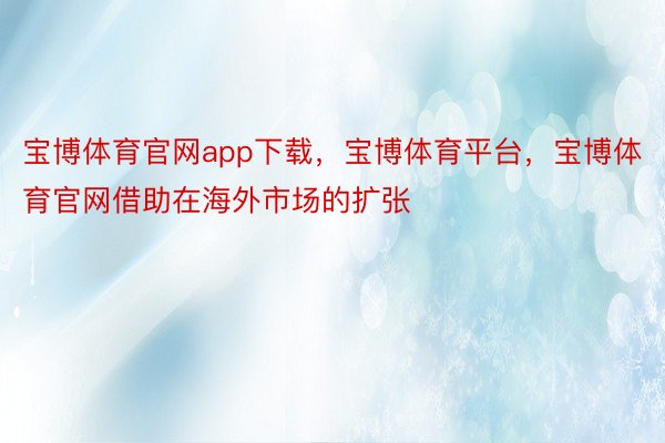 宝博体育官网app下载，宝博体育平台，宝博体育官网借助在海外市场的扩张